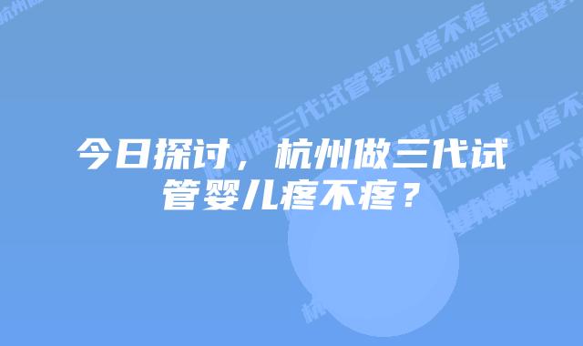 今日探讨,杭州做三代试管婴儿疼不疼?
