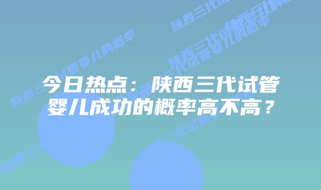 今日热点:陕西三代试管婴儿成功的概率高不高?
