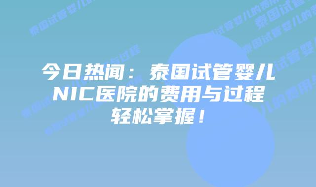 今日热闻：泰国试管婴儿NIC医院的费用与过程轻松掌握！