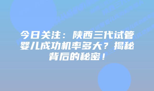 今日关注：陕西三代试管婴儿成功机率多大？揭秘背后的秘密！