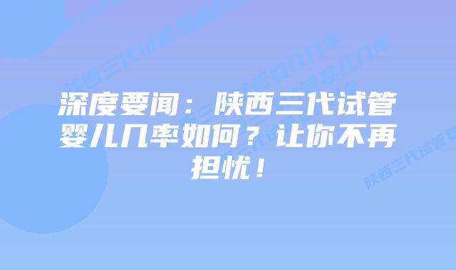 深度要闻：陕西三代试管婴儿几率如何？让你不再担忧！