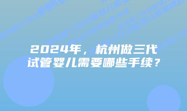 2024年,杭州做三代试管婴儿需要哪些手续?