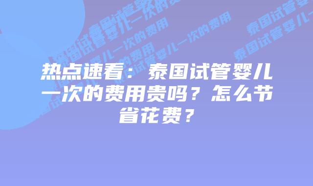 热点速看：泰国试管婴儿一次的费用贵吗？怎么节省花费？