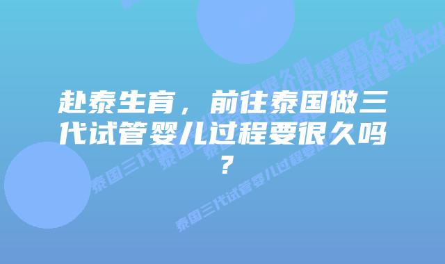 赴泰生育，前往泰国做三代试管婴儿过程要很久吗？