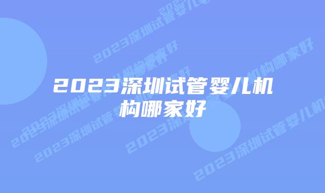 2023深圳试管婴儿机构哪家好