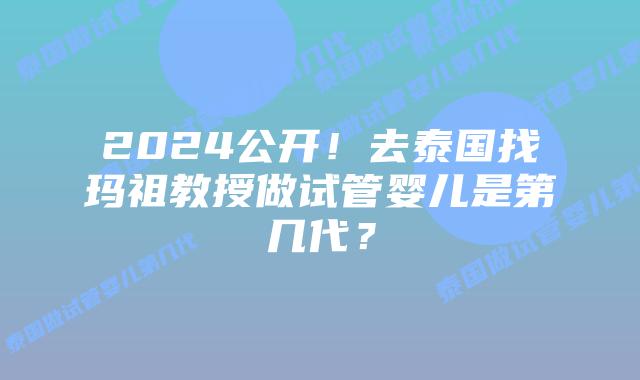 2024公开！去泰国找玛祖教授做试管婴儿是第几代？