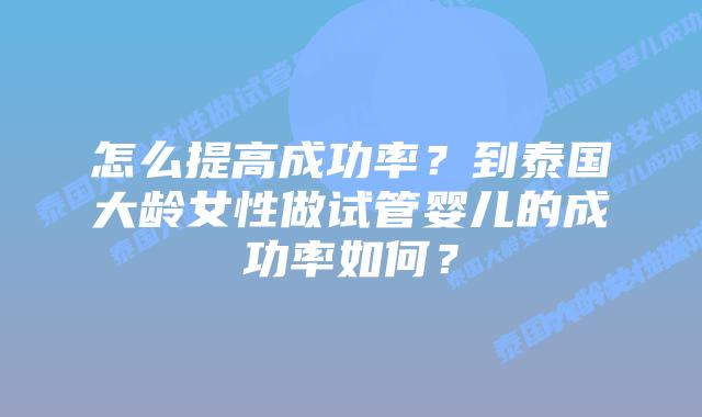 怎么提高成功率?到泰国大龄女性做试管婴儿的成功率如何?