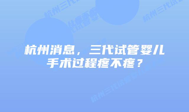 杭州消息,三代试管婴儿手术过程疼不疼?
