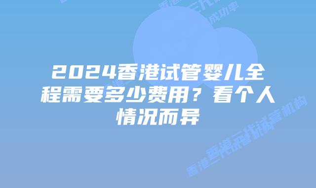 2024香港试管婴儿全程需要多少费用？看个人情况而异