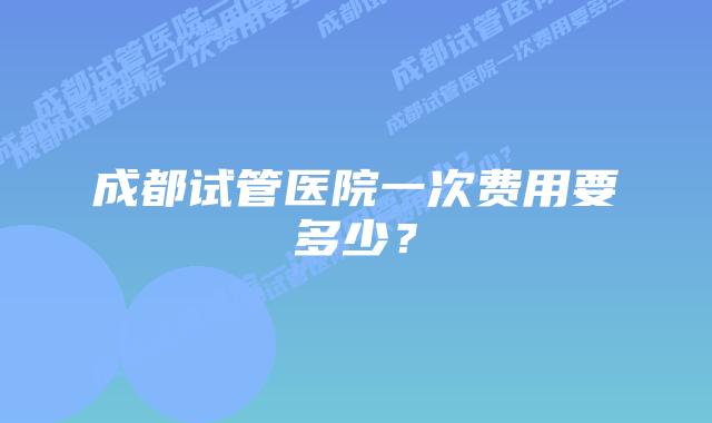 成都试管医院一次费用要多少？
