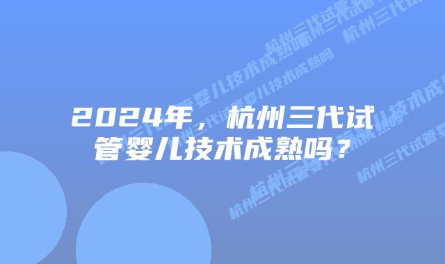 2024年,杭州三代试管婴儿技术成熟吗?