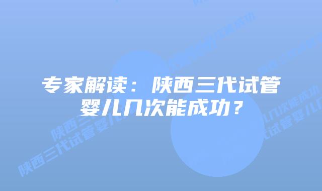 专家解读:陕西三代试管婴儿几次能成功?