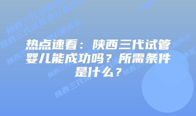 热点速看:陕西三代试管婴儿能成功吗?所需条件是什么?