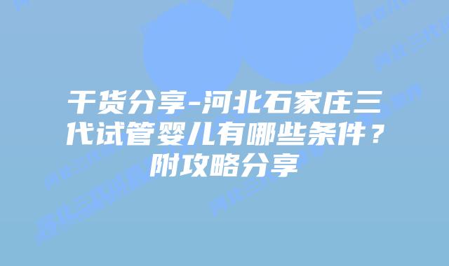干货分享-河北石家庄三代试管婴儿有哪些条件?附攻略分享