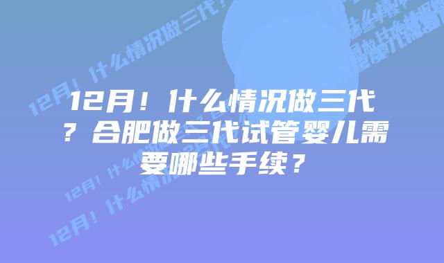12月!什么情况做三代?合肥做三代试管婴儿需要哪些手续?