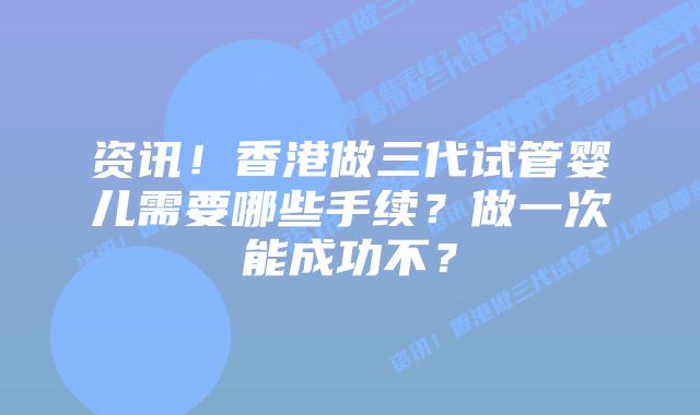 资讯!香港做三代试管婴儿需要哪些手续?做一次能成功不?