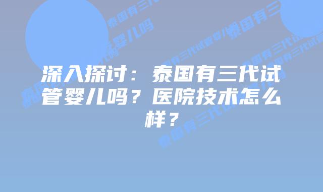 深入探讨:泰国有三代试管婴儿吗?医院技术怎么样?