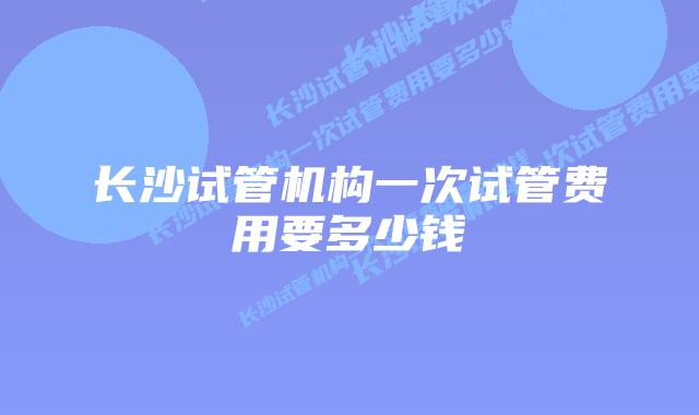 长沙试管机构一次试管费用要多少钱