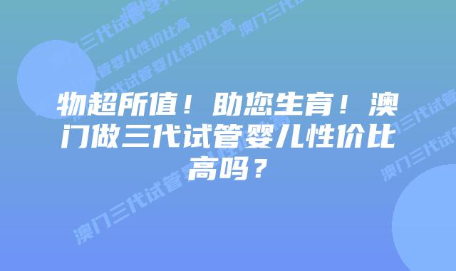 物超所值!助您生育!澳门做三代试管婴儿性价比高吗?