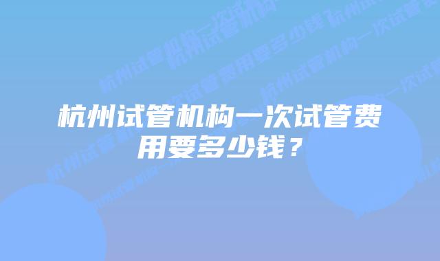 杭州试管机构一次试管费用要多少钱？