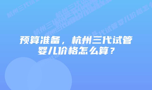 预算准备,杭州三代试管婴儿价格怎么算?