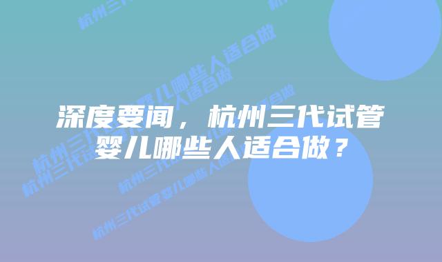 深度要闻,杭州三代试管婴儿哪些人适合做?