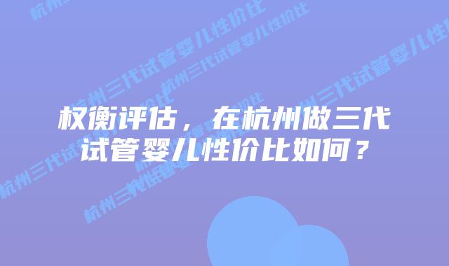 权衡评估，在杭州做三代试管婴儿性价比如何？