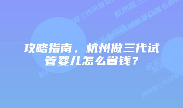 攻略指南,杭州做三代试管婴儿怎么省钱?