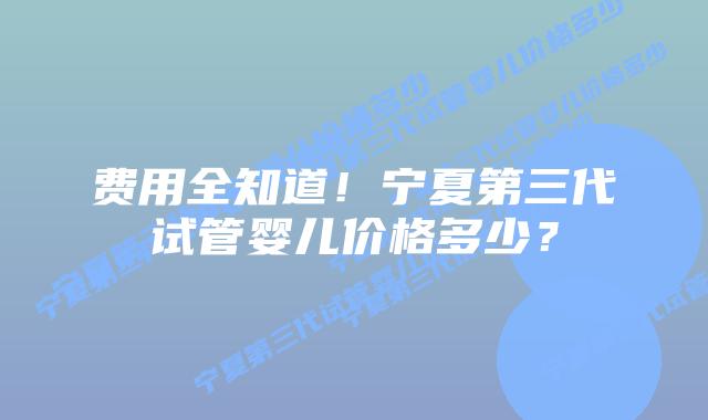 费用全知道!宁夏第三代试管婴儿价格多少?
