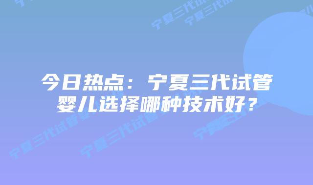 今日热点:宁夏三代试管婴儿选择哪种技术好?