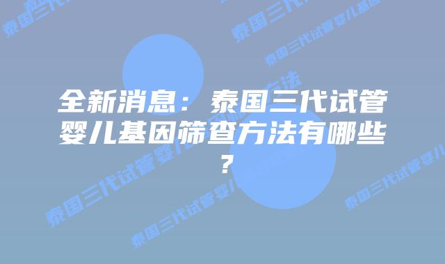 全新消息：泰国三代试管婴儿基因筛查方法有哪些？