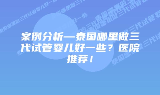 案例分析—泰国哪里做三代试管婴儿好一些？医院推荐！