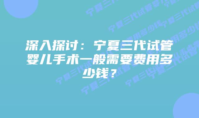 深入探讨:宁夏三代试管婴儿手术一般需要费用多少钱?