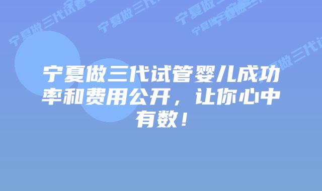 宁夏做三代试管婴儿成功率和费用公开,让你心中有数!