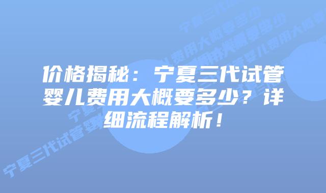 价格揭秘:宁夏三代试管婴儿费用大概要多少?详细流程解析!