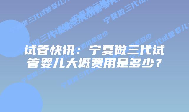 试管快讯:宁夏做三代试管婴儿大概费用是多少?