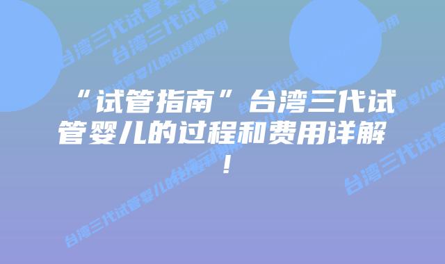 “试管指南”台湾三代试管婴儿的过程和费用详解!