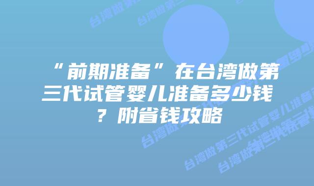 “前期准备”在台湾做第三代试管婴儿准备多少钱?附省钱攻略