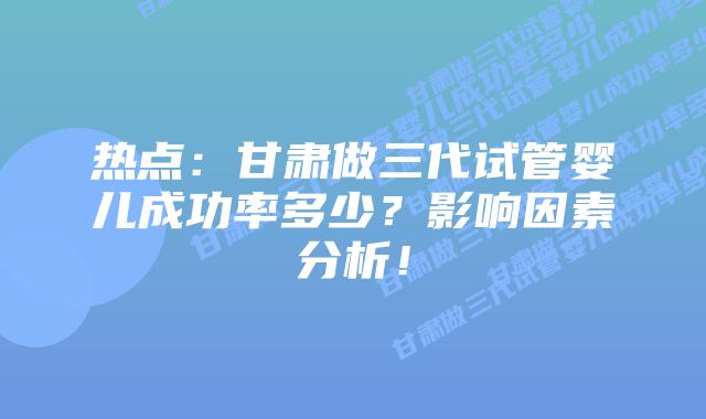 热点:甘肃做三代试管婴儿成功率多少?影响因素分析!