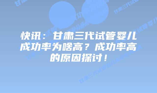 快讯:甘肃三代试管婴儿成功率为啥高?成功率高的原因探讨!