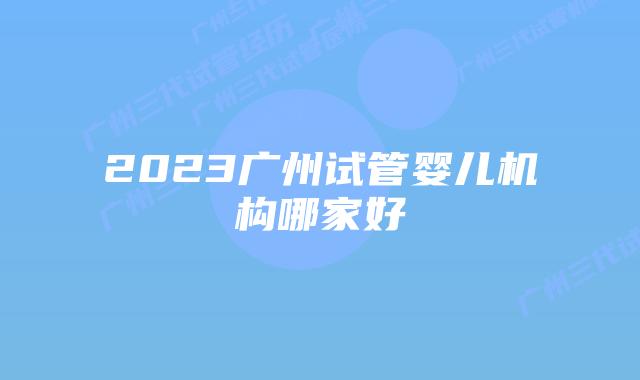 2023广州试管婴儿机构哪家好