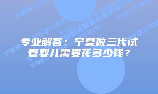 专业解答:宁夏做三代试管婴儿需要花多少钱?