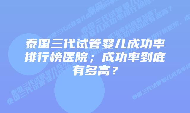 泰国三代试管婴儿成功率排行榜医院;成功率到底有多高?