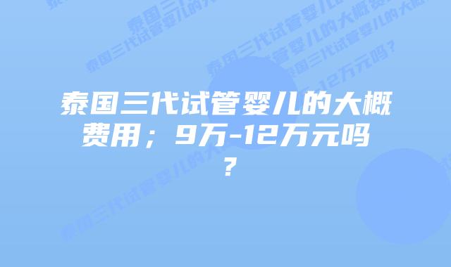 泰国三代试管婴儿的大概费用;9万-12万元吗?