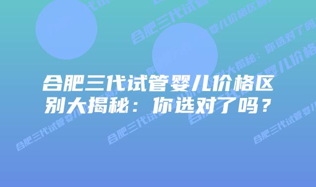 合肥三代试管婴儿价格区别大揭秘:你选对了吗?