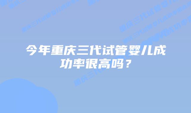 今年重庆三代试管婴儿成功率很高吗?