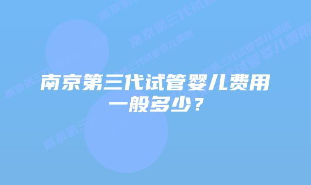 南京第三代试管婴儿费用一般多少?