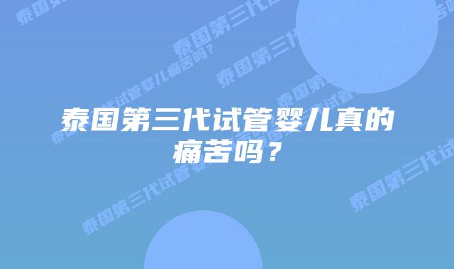 泰国第三代试管婴儿真的痛苦吗?