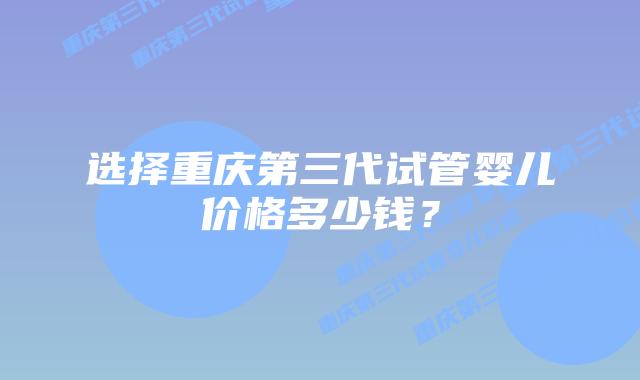 选择重庆第三代试管婴儿价格多少钱?