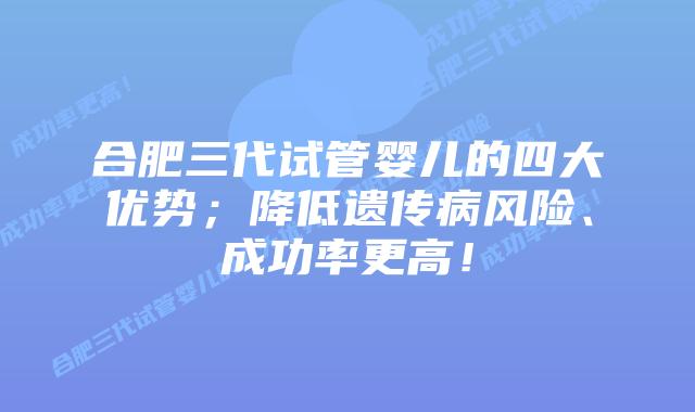 合肥三代试管婴儿的四大优势；降低遗传病风险、成功率更高！